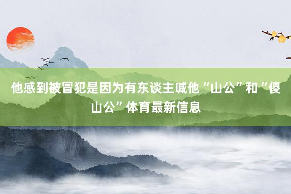 他感到被冒犯是因为有东谈主喊他“山公”和“傻山公”体育最新信息
